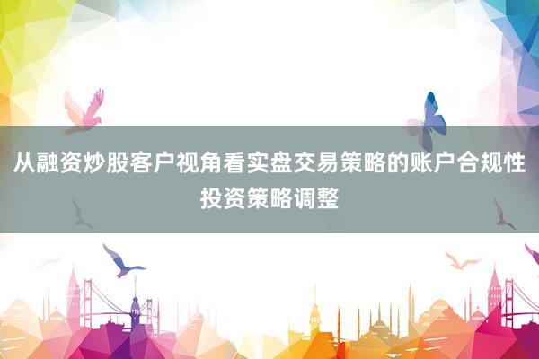 从融资炒股客户视角看实盘交易策略的账户合规性投资策略调整