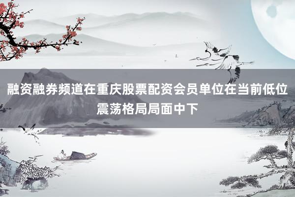 融资融券频道在重庆股票配资会员单位在当前低位震荡格局局面中下