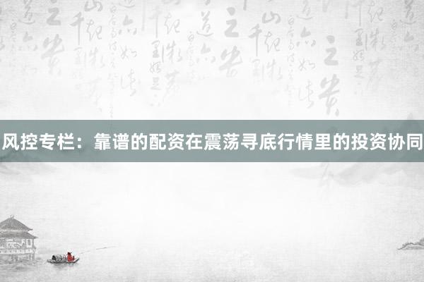 风控专栏:靠谱的配资在震荡寻底行情里的投资协同