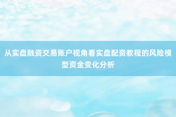 从实盘融资交易账户视角看实盘配资教程的风险模型资金变化分析