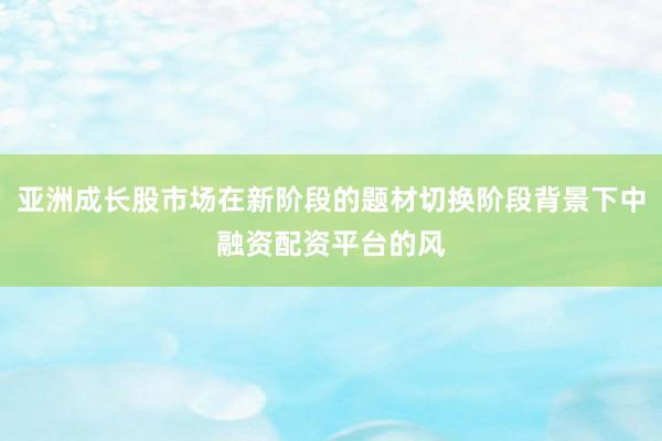 亚洲成长股市场在新阶段的题材切换阶段背景下中融资配资平台的风