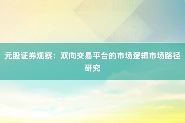 元股证券观察:双向交易平台的市场逻辑市场路径研究