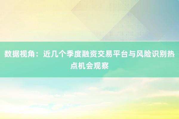 数据视角：近几个季度融资交易平台与风险识别热点机会观察