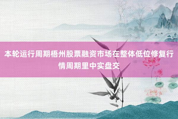 本轮运行周期梧州股票融资市场在整体低位修复行情周期里中实盘交