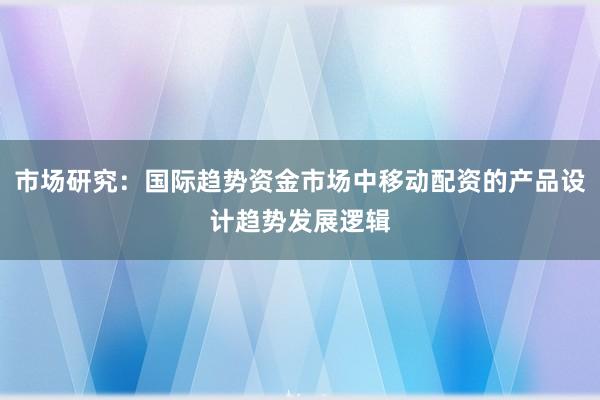 市场研究：国际趋势资金市场中移动配资的产品设计趋势发展逻辑