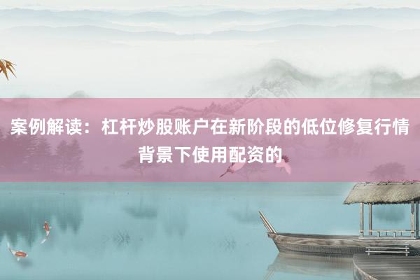 案例解读：杠杆炒股账户在新阶段的低位修复行情背景下使用配资的