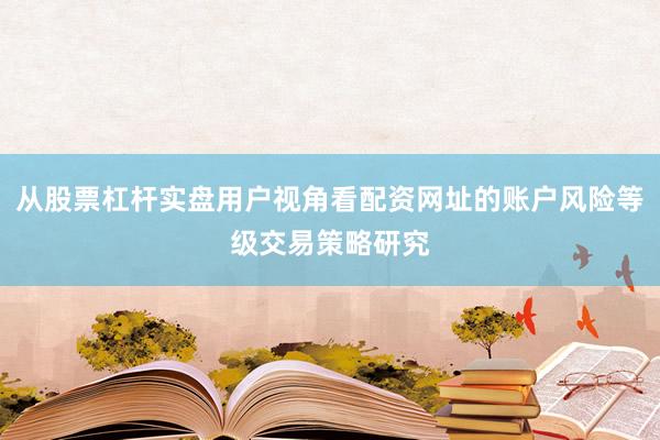 从股票杠杆实盘用户视角看配资网址的账户风险等级交易策略研究