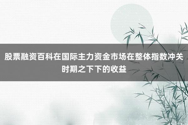 股票融资百科在国际主力资金市场在整体指数冲关时期之下下的收益