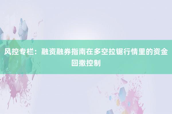 风控专栏：融资融券指南在多空拉锯行情里的资金回撤控制