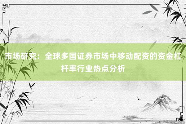 市场研究：全球多国证券市场中移动配资的资金杠杆率行业热点分析
