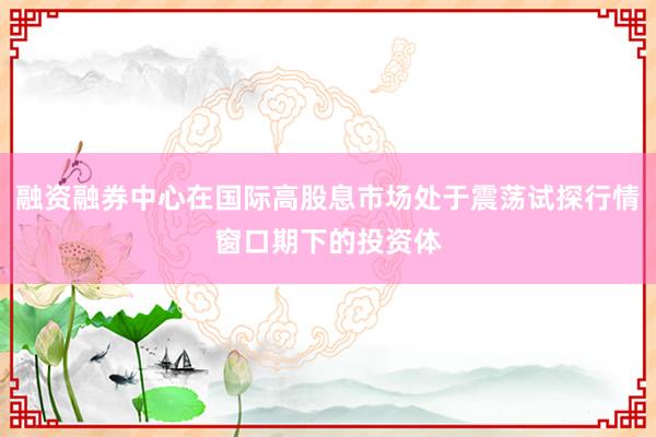 融资融券中心在国际高股息市场处于震荡试探行情窗口期下的投资体