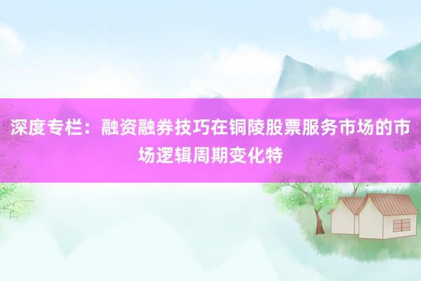 深度专栏：融资融券技巧在铜陵股票服务市场的市场逻辑周期变化特