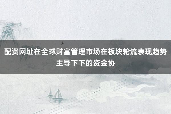 配资网址在全球财富管理市场在板块轮流表现趋势主导下下的资金协