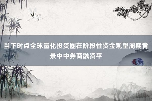 当下时点全球量化投资圈在阶段性资金观望周期背景中中券商融资平