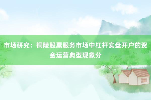 市场研究：铜陵股票服务市场中杠杆实盘开户的资金运营典型现象分