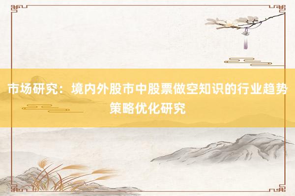 市场研究：境内外股市中股票做空知识的行业趋势策略优化研究