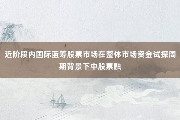 近阶段内国际蓝筹股票市场在整体市场资金试探周期背景下中股票融