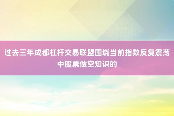 过去三年成都杠杆交易联盟围绕当前指数反复震荡中股票做空知识的