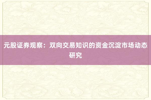 元股证券观察:双向交易知识的资金沉淀市场动态研究