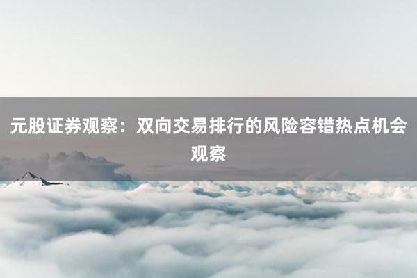 元股证券观察：双向交易排行的风险容错热点机会观察