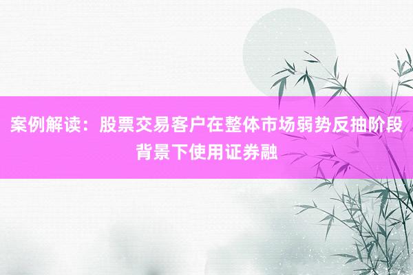 案例解读：股票交易客户在整体市场弱势反抽阶段背景下使用证券融