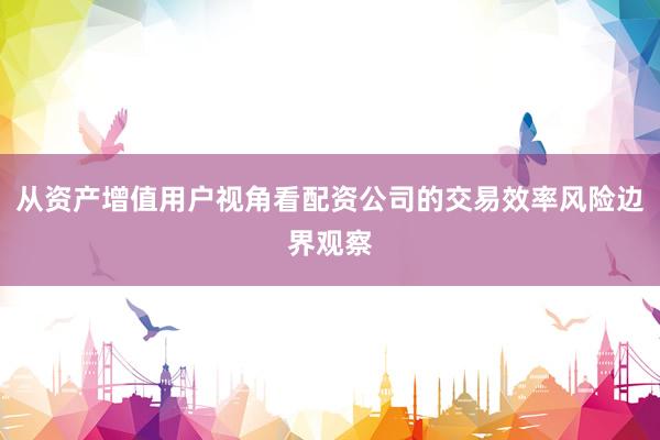 从资产增值用户视角看配资公司的交易效率风险边界观察