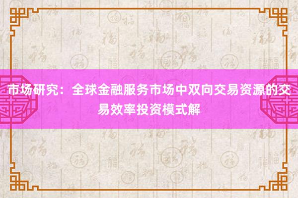 市场研究：全球金融服务市场中双向交易资源的交易效率投资模式解