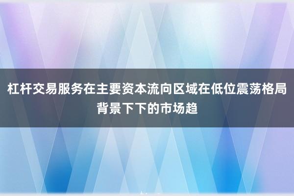 杠杆交易服务在主要资本流向区域在低位震荡格局背景下下的市场趋
