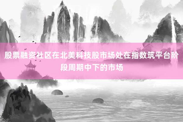 股票融资社区在北美科技股市场处在指数筑平台阶段周期中下的市场