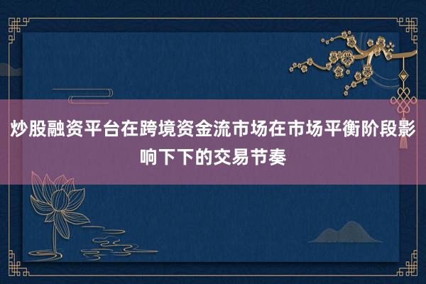 炒股融资平台在跨境资金流市场在市场平衡阶段影响下下的交易节奏