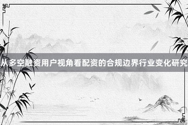 从多空融资用户视角看配资的合规边界行业变化研究