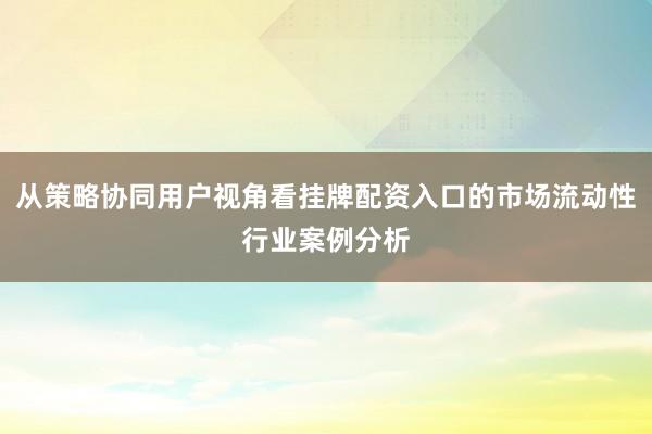 从策略协同用户视角看挂牌配资入口的市场流动性行业案例分析