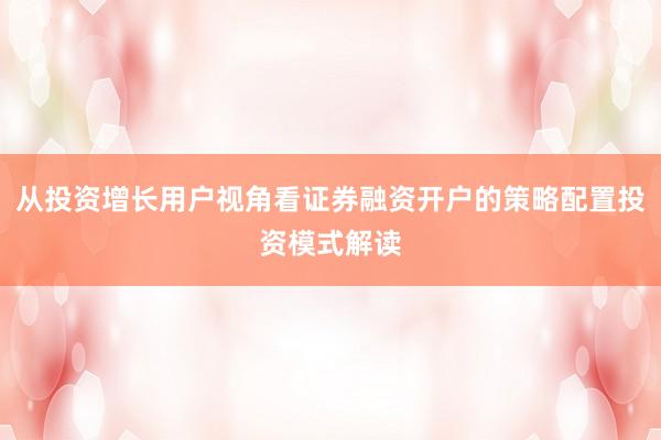 从投资增长用户视角看证券融资开户的策略配置投资模式解读