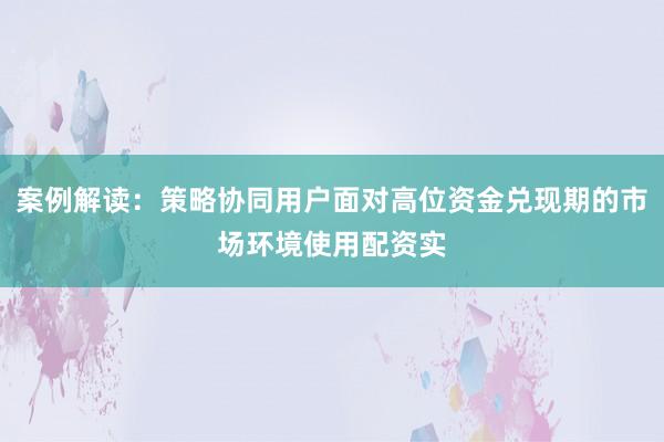 案例解读：策略协同用户面对高位资金兑现期的市场环境使用配资实