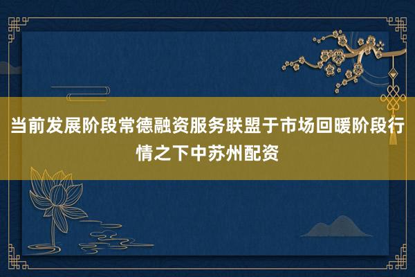 当前发展阶段常德融资服务联盟于市场回暖阶段行情之下中苏州配资