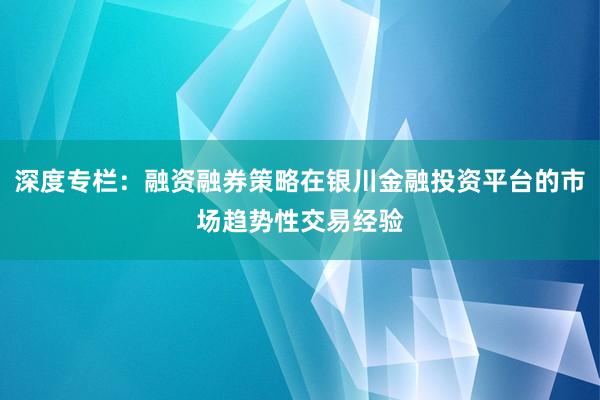 深度专栏：融资融券策略在银川金融投资平台的市场趋势性交易经验