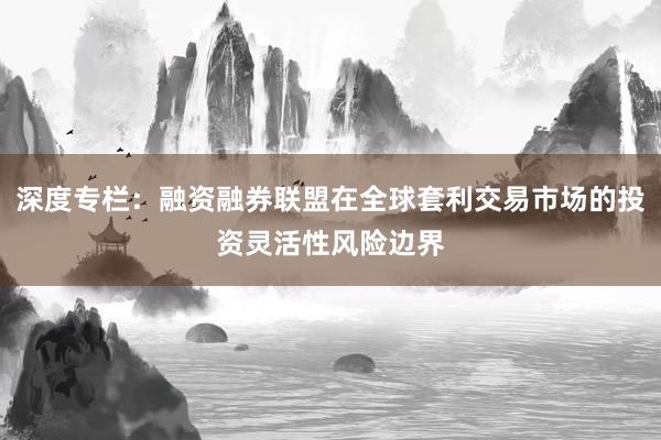 深度专栏：融资融券联盟在全球套利交易市场的投资灵活性风险边界