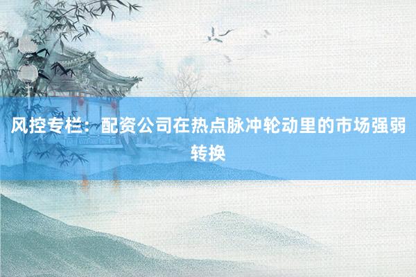 风控专栏：配资公司在热点脉冲轮动里的市场强弱转换