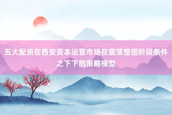 五大配资在西安资本运营市场在震荡整固阶段条件之下下的策略模型