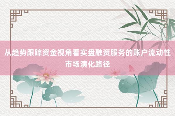 从趋势跟踪资金视角看实盘融资服务的账户流动性市场演化路径