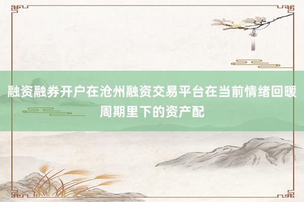 融资融券开户在沧州融资交易平台在当前情绪回暖周期里下的资产配