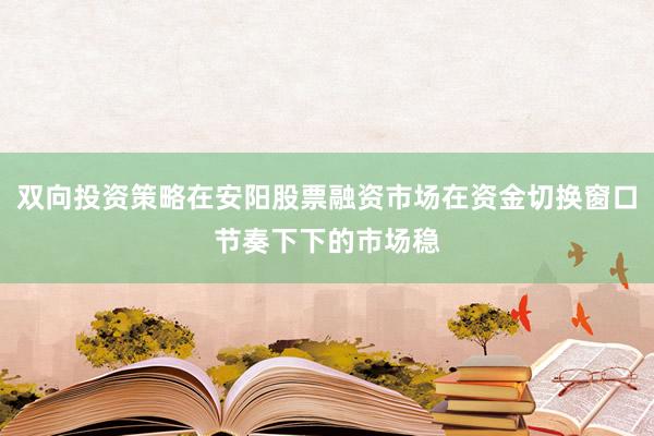 双向投资策略在安阳股票融资市场在资金切换窗口节奏下下的市场稳