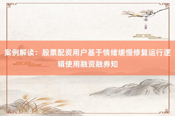 案例解读:股票配资用户基于情绪缓慢修复运行逻辑使用融资融券知