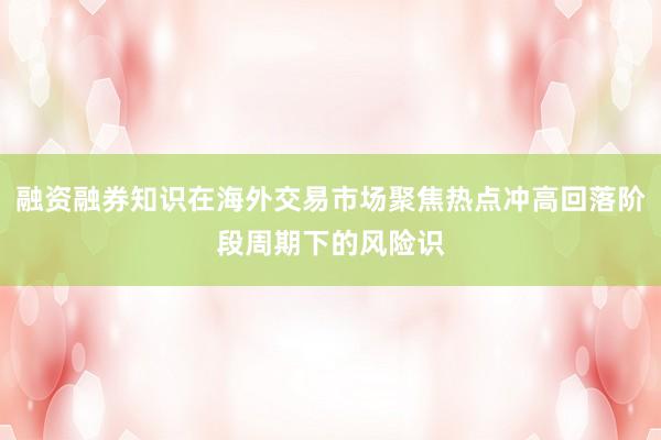 融资融券知识在海外交易市场聚焦热点冲高回落阶段周期下的风险识