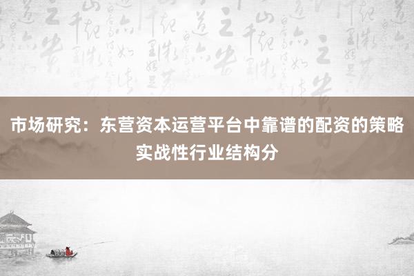 市场研究：东营资本运营平台中靠谱的配资的策略实战性行业结构分