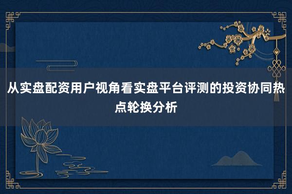 从实盘配资用户视角看实盘平台评测的投资协同热点轮换分析