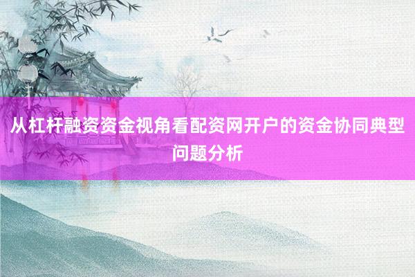 从杠杆融资资金视角看配资网开户的资金协同典型问题分析