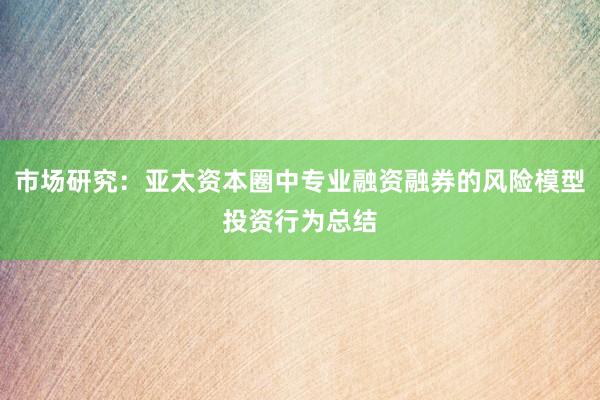 市场研究:亚太资本圈中专业融资融券的风险模型投资行为总结