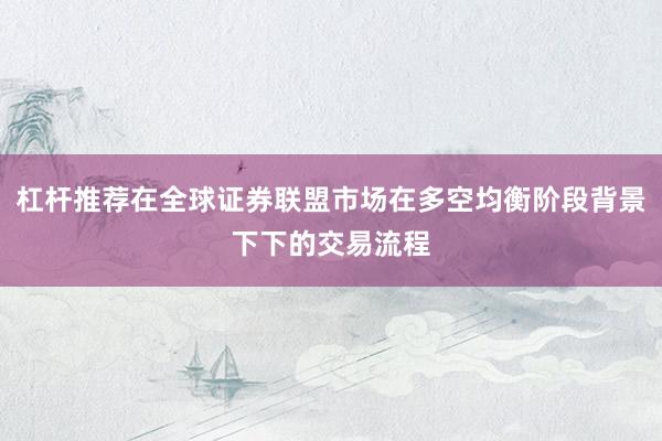 杠杆推荐在全球证券联盟市场在多空均衡阶段背景下下的交易流程
