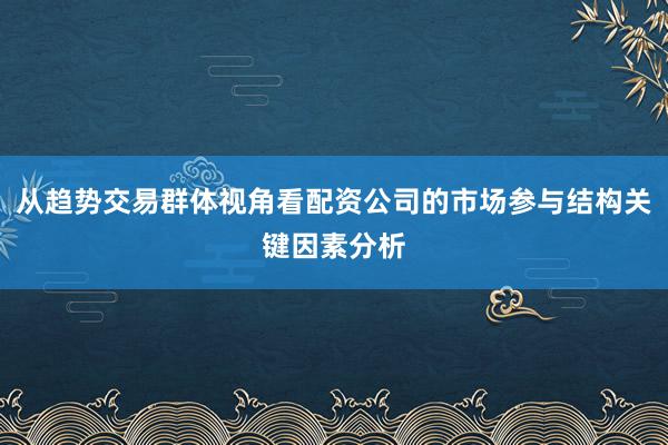 从趋势交易群体视角看配资公司的市场参与结构关键因素分析